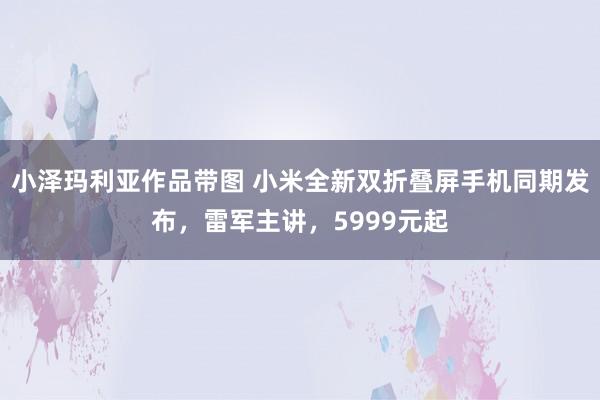 小泽玛利亚作品带图 小米全新双折叠屏手机同期发布，雷军主讲，5999元起