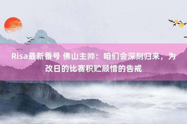 Risa最新番号 佛山主帅：咱们会深刻归来，为改日的比赛积贮顾惜的告戒