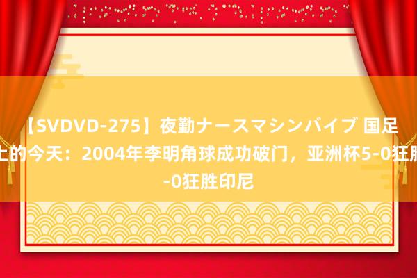 【SVDVD-275】夜勤ナースマシンバイブ 国足历史上的今天：2004年李明角球成功破门，亚洲杯5-0狂胜印尼