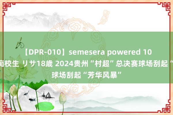 【DPR-010】semesera powered 10 ギャル女痴校生 リサ18歳 2024贵州“村超”总决赛球场刮起“芳华风暴”