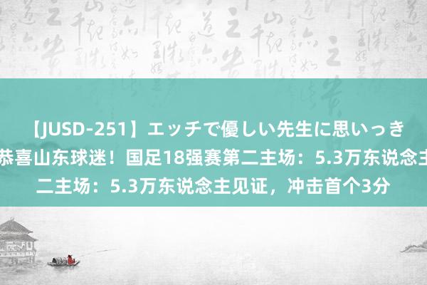 【JUSD-251】エッチで優しい先生に思いっきり甘えまくり4時間 恭喜山东球迷！国足18强赛第二主场：5.3万东说念主见证，冲击首个3分