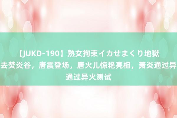 【JUKD-190】熟女拘束イカせまくり地獄 萧炎前去焚炎谷，唐震登场，唐火儿惊艳亮相，萧炎通过异火测试