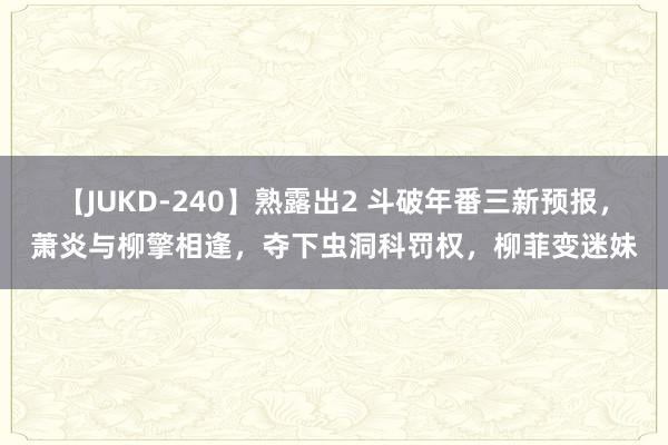 【JUKD-240】熟露出2 斗破年番三新预报，萧炎与柳擎相逢，夺下虫洞科罚权，柳菲变迷妹