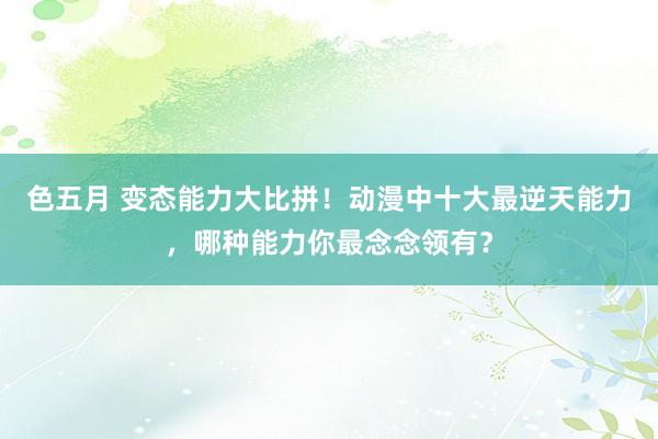 色五月 变态能力大比拼！动漫中十大最逆天能力，哪种能力你最念念领有？