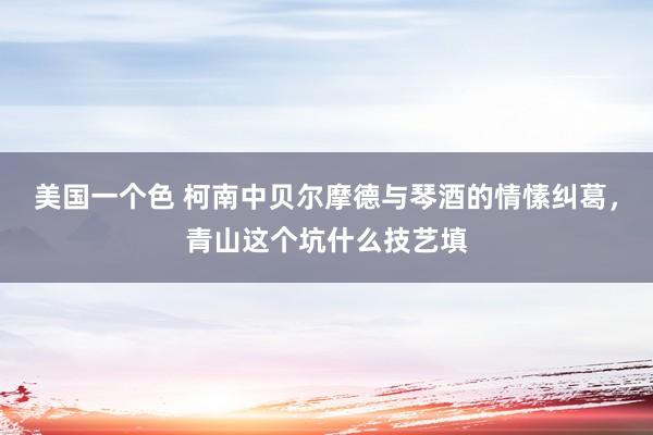 美国一个色 柯南中贝尔摩德与琴酒的情愫纠葛，青山这个坑什么技艺填