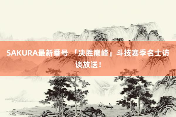 SAKURA最新番号 「决胜巅峰」斗技赛季名士访谈放送！