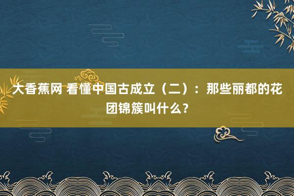 大香蕉网 看懂中国古成立（二）：那些丽都的花团锦簇叫什么？