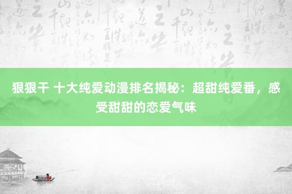 狠狠干 十大纯爱动漫排名揭秘：超甜纯爱番，感受甜甜的恋爱气味