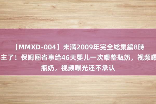 【MMXD-004】未満2009年完全総集編8時間 太气东谈主了！保姆图省事给46天婴儿一次喂整瓶奶，视频曝光还不承认