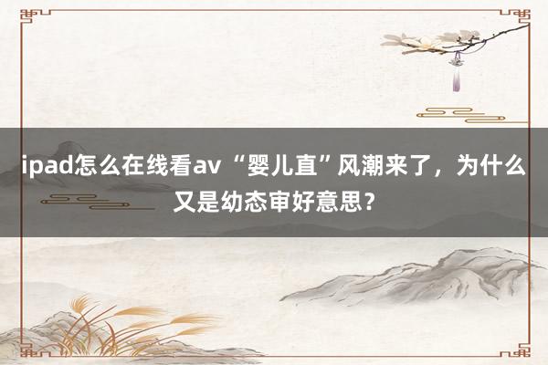 ipad怎么在线看av “婴儿直”风潮来了，为什么又是幼态审好意思？