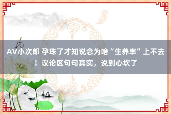 AV小次郎 孕珠了才知说念为啥“生养率”上不去！议论区句句真实，说到心坎了