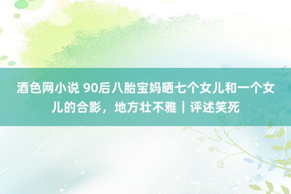 酒色网小说 90后八胎宝妈晒七个女儿和一个女儿的合影，地方壮不雅｜评述笑死