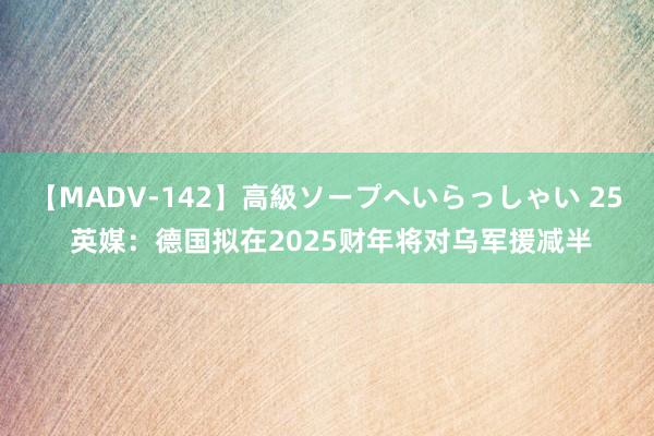 【MADV-142】高級ソープへいらっしゃい 25 英媒：德国拟在2025财年将对乌军援减半