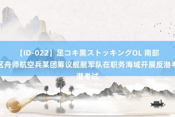 【ID-022】足コキ黒ストッキングOL 南部战区舟师航空兵某团筹议舰艇军队在职务海域开展反潜考试