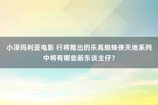 小泽玛利亚电影 行将推出的乐高蜘蛛侠天地系列中将有哪些新东谈主仔？