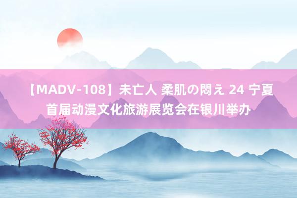 【MADV-108】未亡人 柔肌の悶え 24 宁夏首届动漫文化旅游展览会在银川举办