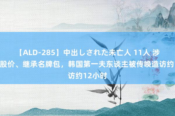 【ALD-285】中出しされた未亡人 11人 涉嫌旁边股价、继承名牌包，韩国第一夫东谈主被传唤造访约12小时