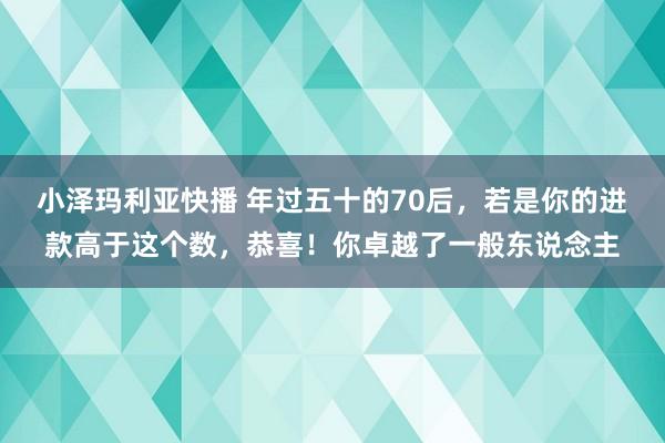 小泽玛利亚快播 年过五十的70后，若是你的进款高于这个数，恭喜！你卓越了一般东说念主