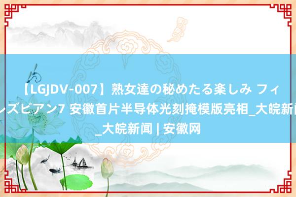 【LGJDV-007】熟女達の秘めたる楽しみ フィーリングレズビアン7 安徽首片半导体光刻掩模版亮相_大皖新闻 | 安徽网