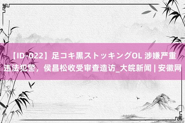 【ID-022】足コキ黒ストッキングOL 涉嫌严重违法犯警，侯昌松收受审查造访_大皖新闻 | 安徽网