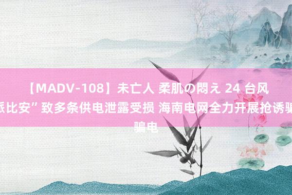 【MADV-108】未亡人 柔肌の悶え 24 台风“派比安”致多条供电泄露受损 海南电网全力开展抢诱骗电