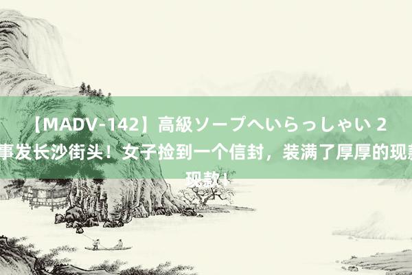 【MADV-142】高級ソープへいらっしゃい 25 事发长沙街头！女子捡到一个信封，装满了厚厚的现款！