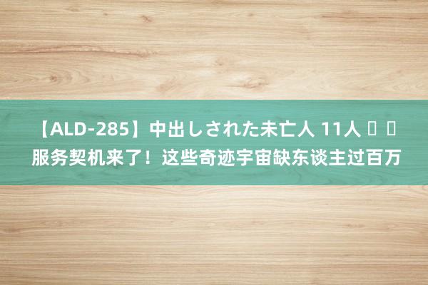 【ALD-285】中出しされた未亡人 11人 		 服务契机来了！这些奇迹宇宙缺东谈主过百万