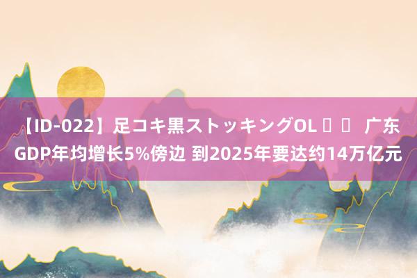 【ID-022】足コキ黒ストッキングOL 		 广东GDP年均增长5%傍边 到2025年要达约14万亿元