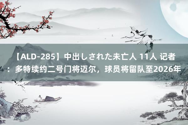 【ALD-285】中出しされた未亡人 11人 记者：多特续约二号门将迈尔，球员将留队至2026年