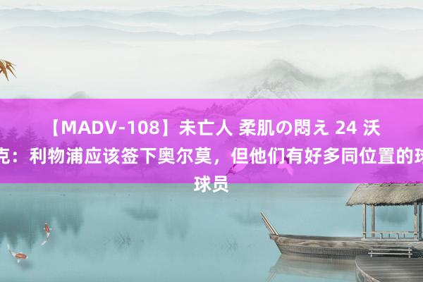 【MADV-108】未亡人 柔肌の悶え 24 沃诺克：利物浦应该签下奥尔莫，但他们有好多同位置的球员