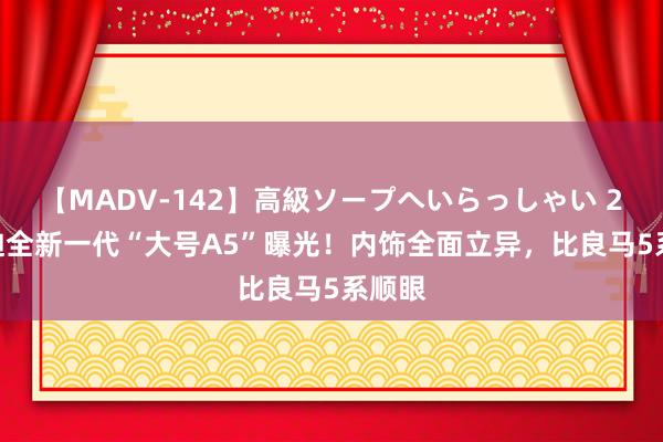 【MADV-142】高級ソープへいらっしゃい 25 奥迪全新一代“大号A5”曝光！内饰全面立异，比良马5系顺眼