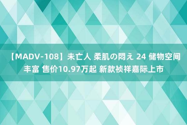 【MADV-108】未亡人 柔肌の悶え 24 储物空间丰富 售价10.97万起 新款祯祥嘉际上市