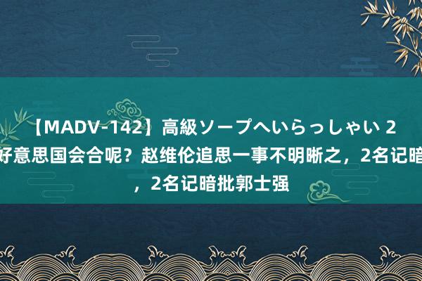 【MADV-142】高級ソープへいらっしゃい 25 说好的好意思国会合呢？赵维伦追思一事不明晰之，<a href=