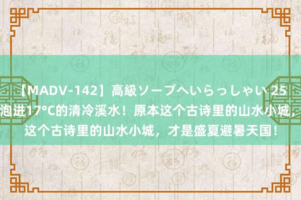 【MADV-142】高級ソープへいらっしゃい 25 江浙沪高铁1.5h，泡进17°C的清冷溪水！原本这个古诗里的山水小城，才是盛夏避暑天国！