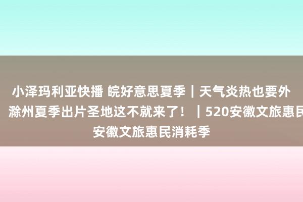 小泽玛利亚快播 皖好意思夏季｜天气炎热也要外出拍照！滁州夏季出片圣地这不就来了！｜520安徽文旅惠民消耗季