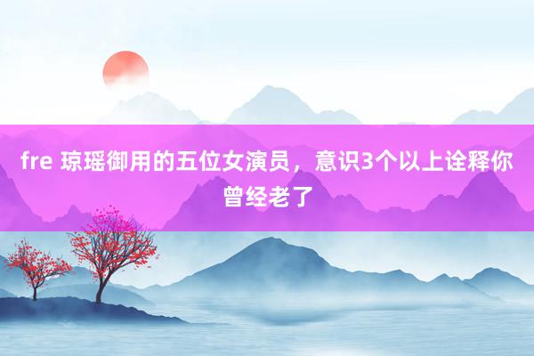 fre 琼瑶御用的五位女演员，意识3个以上诠释你曾经老了