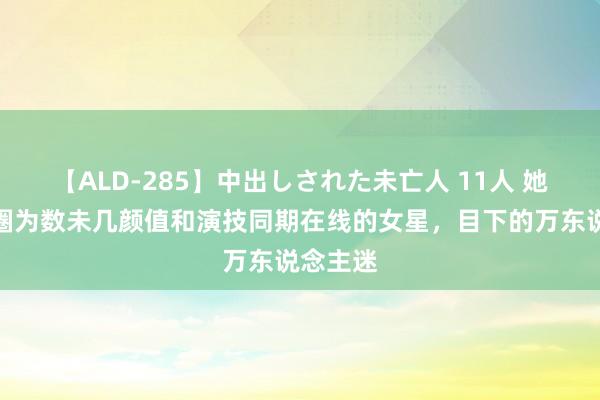 【ALD-285】中出しされた未亡人 11人 她是文娱圈为数未几颜值和演技同期在线的女星，目下的万东说念主迷