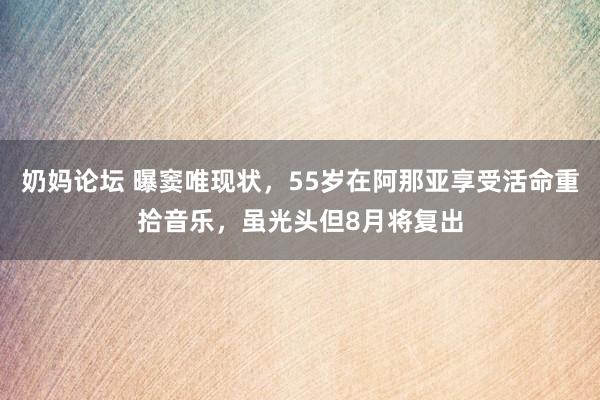 奶妈论坛 曝窦唯现状，55岁在阿那亚享受活命重拾音乐，虽光头但8月将复出