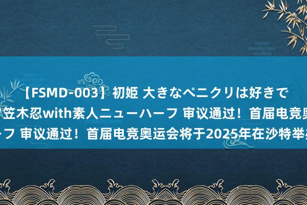 【FSMD-003】初姫 大きなペニクリは好きですか！？ ニューハーフ笠木忍with素人ニューハーフ 审议通过！首届电竞奥运会将于2025年在沙特举办