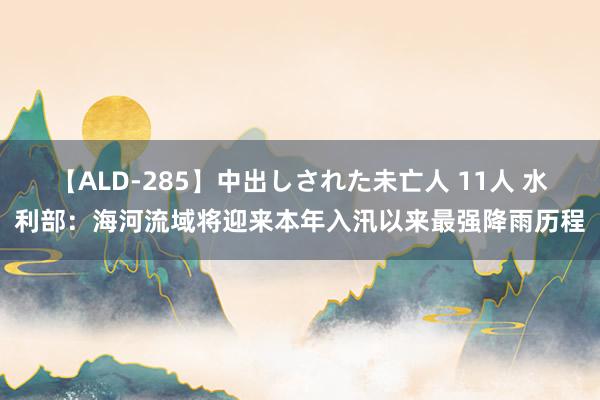 【ALD-285】中出しされた未亡人 11人 水利部：海河流域将迎来本年入汛以来最强降雨历程