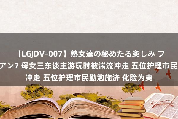 【LGJDV-007】熟女達の秘めたる楽しみ フィーリングレズビアン7 母女三东谈主游玩时被湍流冲走 五位护理市民勤勉施济 化险为夷