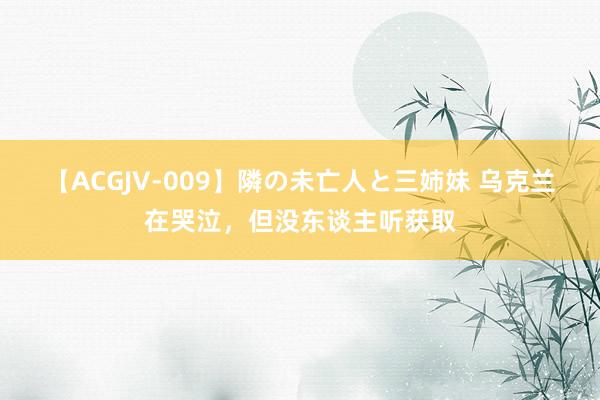 【ACGJV-009】隣の未亡人と三姉妹 乌克兰在哭泣，但没东谈主听获取