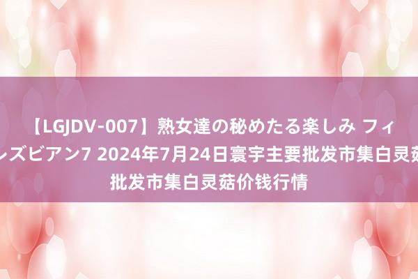 【LGJDV-007】熟女達の秘めたる楽しみ フィーリングレズビアン7 2024年7月24日寰宇主要批发市集白灵菇价钱行情