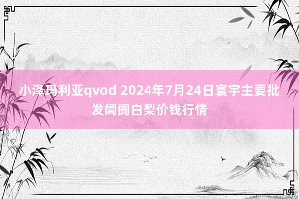 小泽玛利亚qvod 2024年7月24日寰宇主要批发阛阓白梨价钱行情