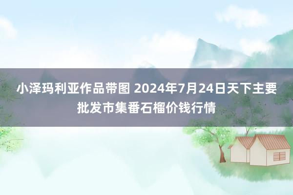 小泽玛利亚作品带图 2024年7月24日天下主要批发市集番石榴价钱行情