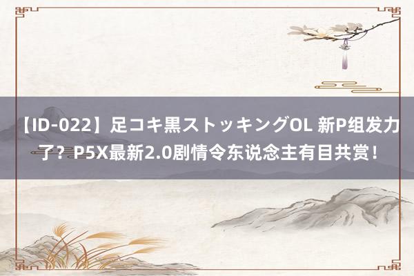 【ID-022】足コキ黒ストッキングOL 新P组发力了？P5X最新2.0剧情令东说念主有目共赏！