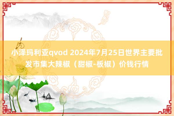 小泽玛利亚qvod 2024年7月25日世界主要批发市集大辣椒（甜椒-板椒）价钱行情