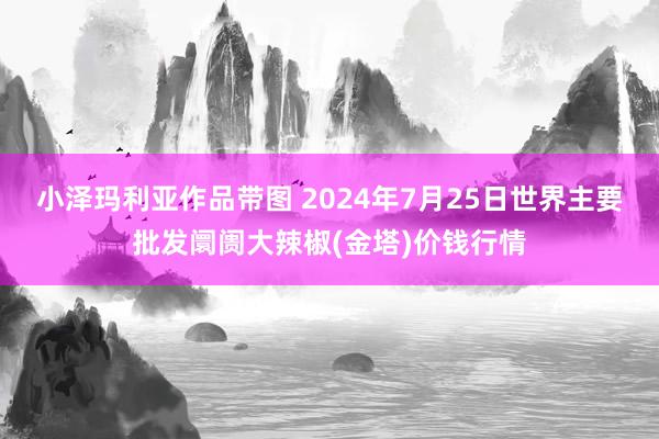 小泽玛利亚作品带图 2024年7月25日世界主要批发阛阓大辣椒(金塔)价钱行情