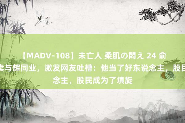 【MADV-108】未亡人 柔肌の悶え 24 俞敏洪廉价贱卖与辉同业，激发网友吐槽：他当了好东说念主，股民成为了填旋