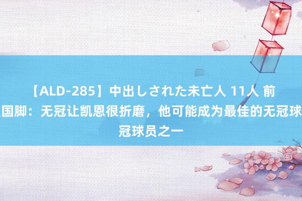 【ALD-285】中出しされた未亡人 11人 前英格兰国脚：无冠让凯恩很折磨，他可能成为最佳的无冠球员之一